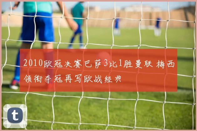 2010欧冠决赛巴萨3比1胜曼联 梅西领衔夺冠再写欧战经典