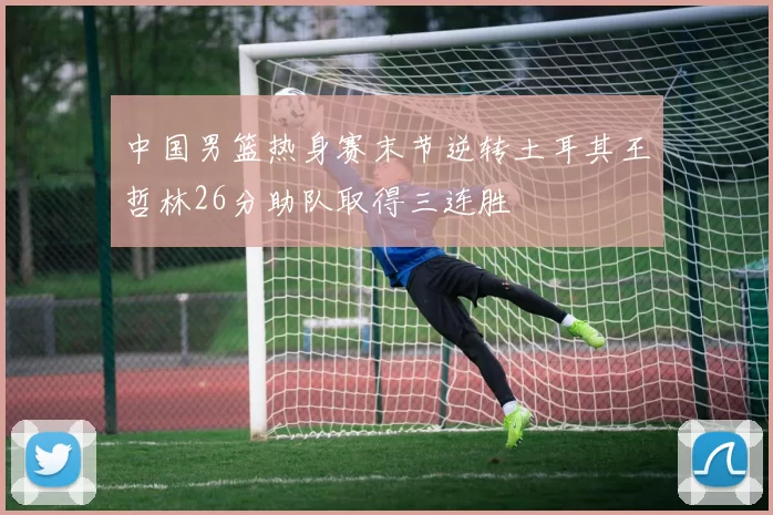 中国男篮热身赛末节逆转土耳其王哲林26分助队取得三连胜
