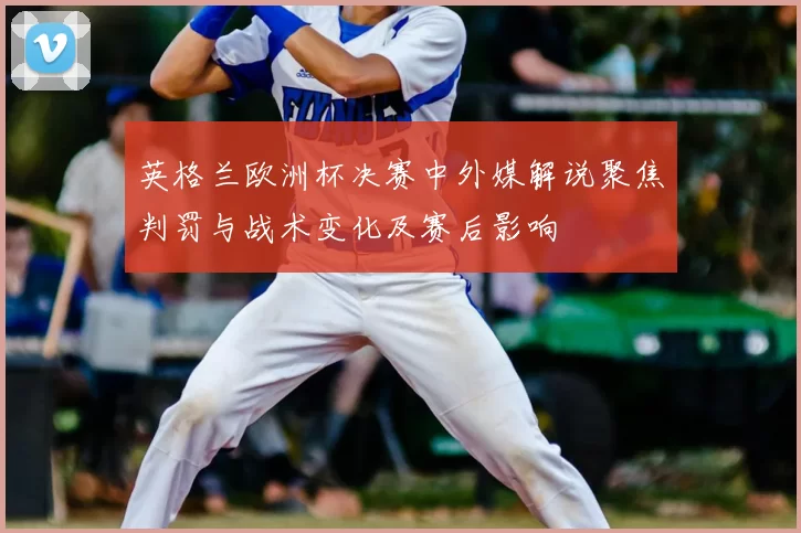 英格兰欧洲杯决赛中外媒解说聚焦判罚与战术变化及赛后影响