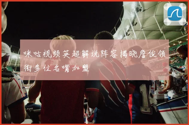 咪咕视频英超解说阵容揭晓詹俊领衔多位名嘴加盟