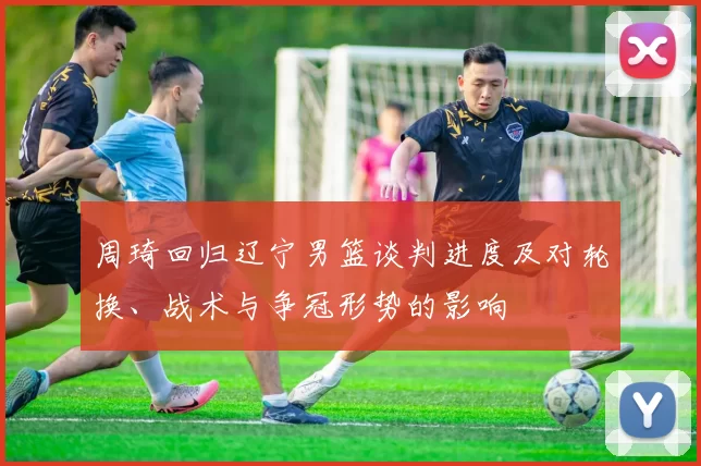 周琦回归辽宁男篮谈判进度及对轮换、战术与争冠形势的影响