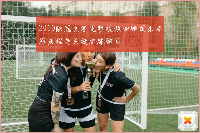 2010欧冠决赛完整视频回顾国米夺冠历程与关键进球瞬间