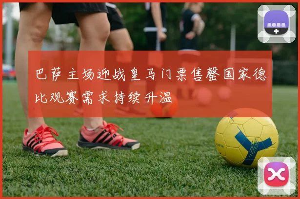 巴萨主场迎战皇马门票售罄国家德比观赛需求持续升温