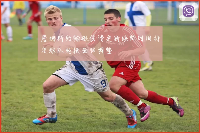 詹姆斯约翰逊伤情更新缺阵时间待定球队轮换面临调整