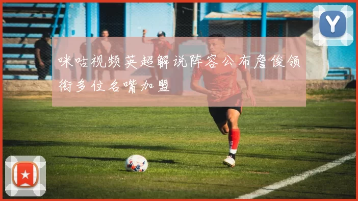 咪咕视频英超解说阵容公布詹俊领衔多位名嘴加盟