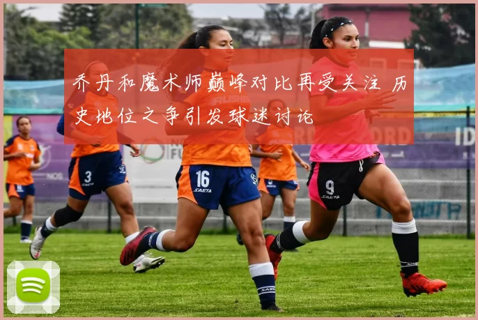 乔丹和魔术师巅峰对比再受关注 历史地位之争引发球迷讨论