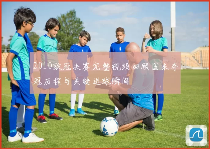 2010欧冠决赛完整视频回顾国米夺冠历程与关键进球瞬间