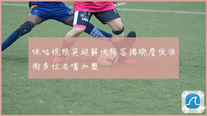 咪咕视频英超解说阵容揭晓詹俊领衔多位名嘴加盟