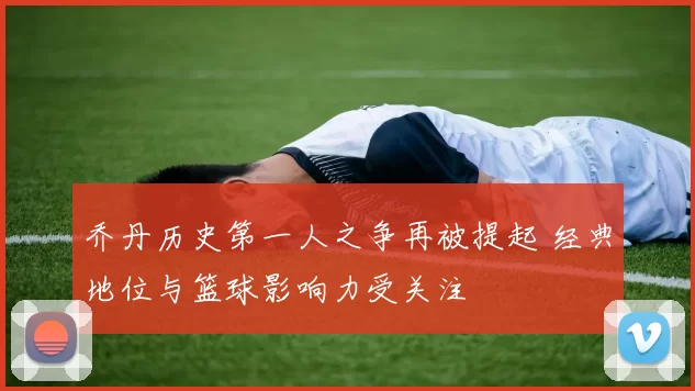 乔丹历史第一人之争再被提起 经典地位与篮球影响力受关注