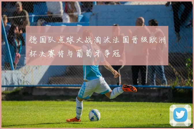 德国队点球大战淘汰法国晋级欧洲杯决赛将与葡萄牙争冠