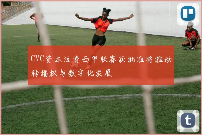 CVC资本注资西甲联赛获批准将推动转播权与数字化发展