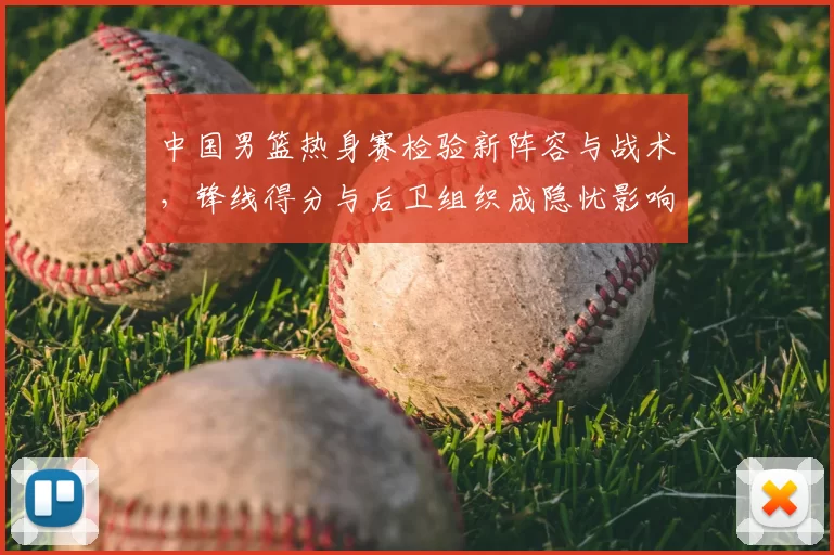 中国男篮热身赛检验新阵容与战术，锋线得分与后卫组织成隐忧影响备战