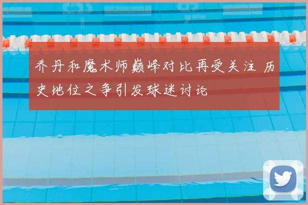 乔丹和魔术师巅峰对比再受关注 历史地位之争引发球迷讨论