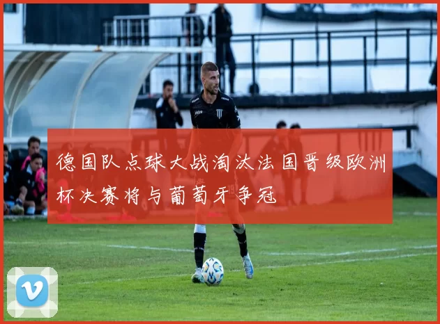 德国队点球大战淘汰法国晋级欧洲杯决赛将与葡萄牙争冠