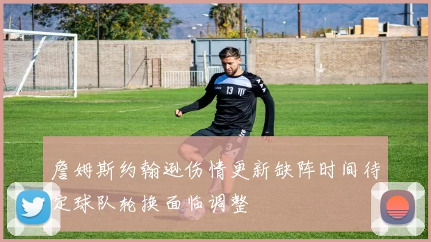 詹姆斯约翰逊伤情更新缺阵时间待定球队轮换面临调整