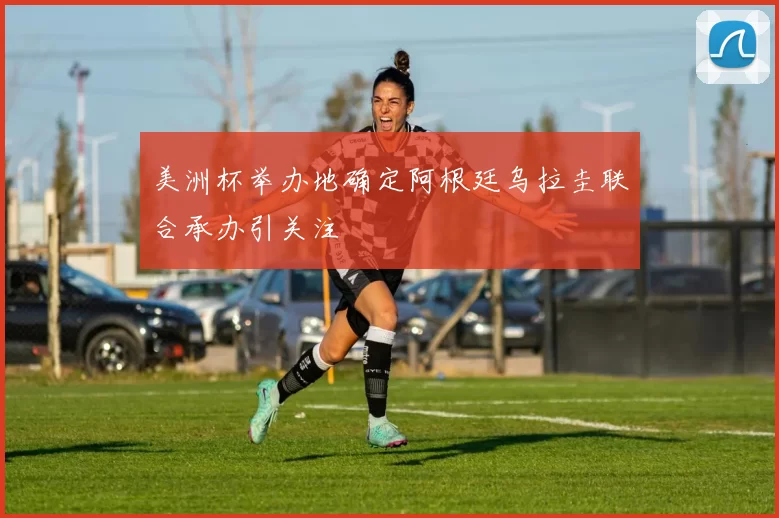 美洲杯举办地确定阿根廷乌拉圭联合承办引关注