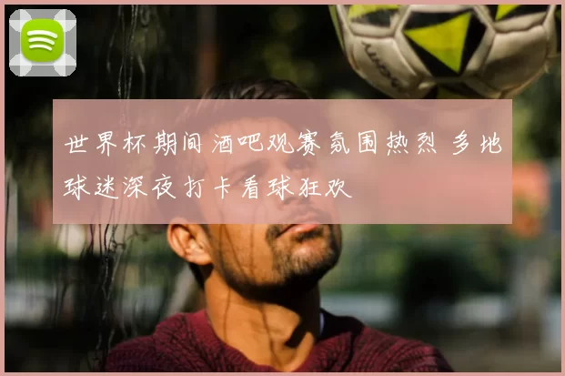 世界杯期间酒吧观赛氛围热烈 多地球迷深夜打卡看球狂欢