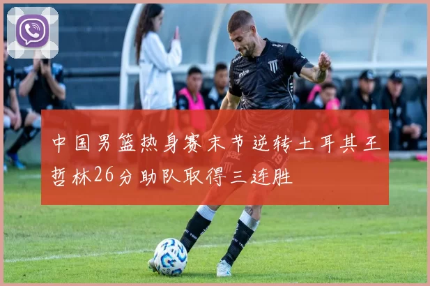 中国男篮热身赛末节逆转土耳其王哲林26分助队取得三连胜