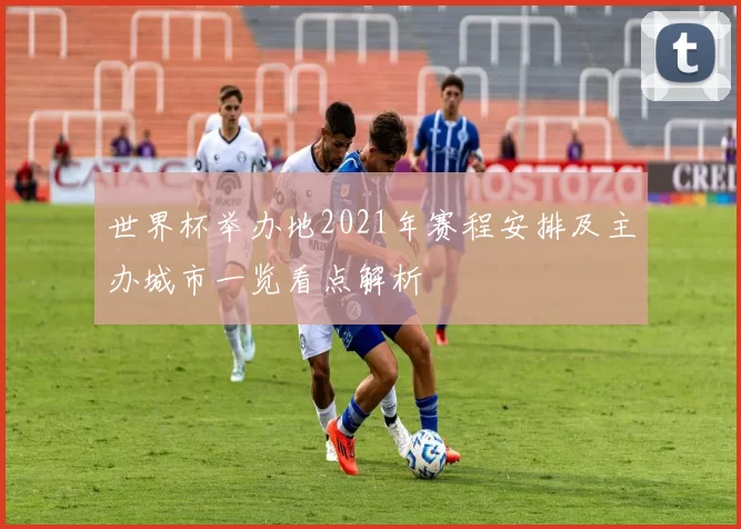 世界杯举办地2021年赛程安排及主办城市一览看点解析